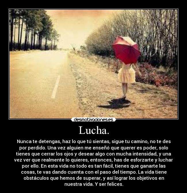 Lucha. - Nunca te detengas, haz lo que tú sientas, sigue tu camino, no te des
por perdido. Una vez alguien me enseñó que querer es poder, solo
tienes que cerrar los ojos y desear algo con mucha intensidad, y una
vez ver que realmente lo quieres, entonces, has de esforzarte y luchar
por ello. En esta vida no todo es tan fácil, tienes que ganarte las
cosas, te vas dando cuenta con el paso del tiempo. La vida tiene
obstáculos que hemos de superar, y así lograr los objetivos en
nuestra vida. Y ser felices.