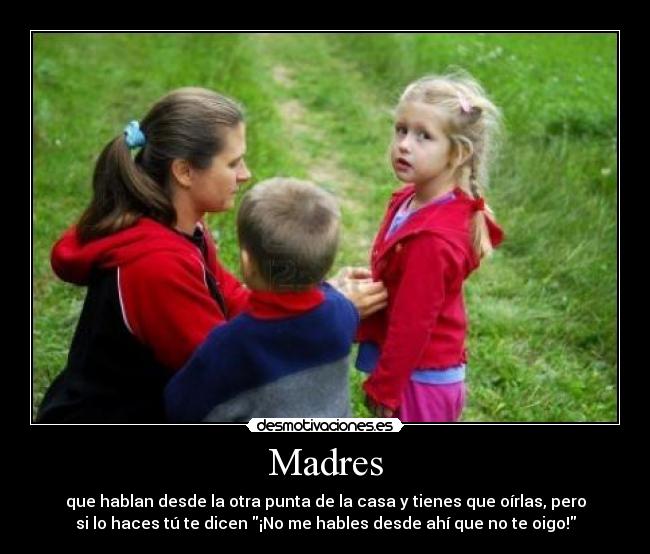 Madres - que hablan desde la otra punta de la casa y tienes que oírlas, pero
si lo haces tú te dicen ¡No me hables desde ahí que no te oigo!
