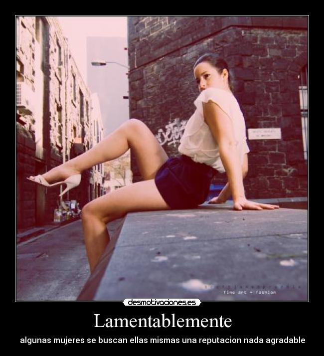 Lamentablemente - algunas mujeres se buscan ellas mismas una reputacion nada agradable