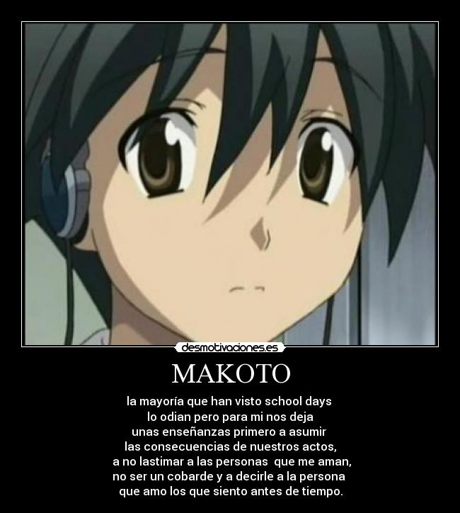 MAKOTO - la mayoría que han visto school days
lo odian pero para mi nos deja
unas enseñanzas primero a asumir
las consecuencias de nuestros actos,
a no lastimar a las personas que me aman,
no ser un cobarde y a decirle a la persona
que amo los que siento antes de tiempo.