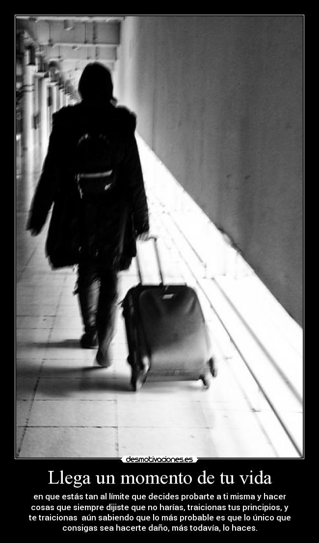 Llega un momento de tu vida - en que estás tan al límite que decides probarte a ti misma y hacer
cosas que siempre dijiste que no harías, traicionas tus principios, y
te traicionas  aún sabiendo que lo más probable es que lo único que
consigas sea hacerte daño, más todavía, lo haces.