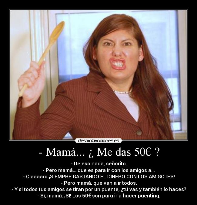 - Mamá... ¿ Me das 50€ ? - - De eso nada, señorito.
- Pero mamá... que es para ir con los amigos a...
- Claaaaro ¡SIEMPRE GASTANDO EL DINERO CON LOS AMIGOTES!
- Pero mamá, que van a ir todos.
- Y si todos tus amigos se tiran por un puente, ¿tú vas y también lo haces?
- Sí, mamá. ¡SI! Los 50€ son para ir a hacer puenting.