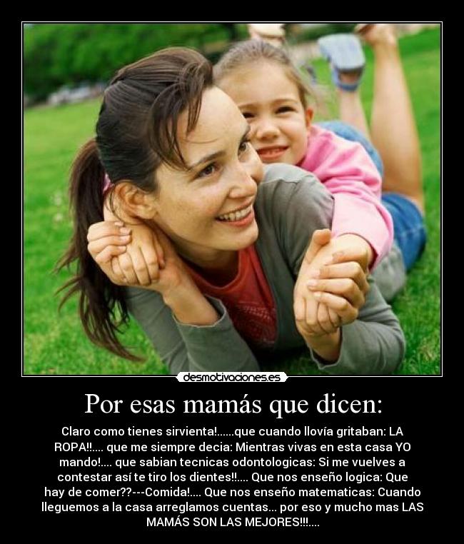 Por esas mamás que dicen: - Claro como tienes sirvienta!......que cuando llovía gritaban: LA
ROPA!!.... que me siempre decia: Mientras vivas en esta casa YO
mando!.... que sabian tecnicas odontologicas: Si me vuelves a
contestar así te tiro los dientes!!.... Que nos enseño logica: Que
hay de comer??---Comida!.... Que nos enseño matematicas: Cuando
lleguemos a la casa arreglamos cuentas... por eso y mucho mas LAS
MAMÁS SON LAS MEJORES!!!....