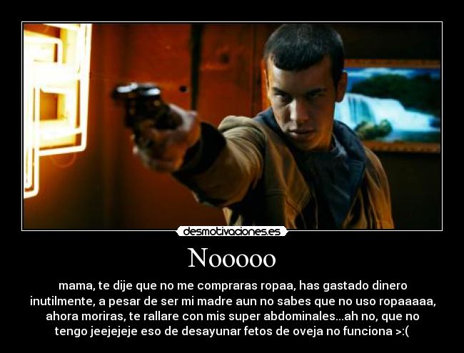 Nooooo - mama, te dije que no me compraras ropaa, has gastado dinero
inutilmente, a pesar de ser mi madre aun no sabes que no uso ropaaaaa,
ahora moriras, te rallare con mis super abdominales...ah no, que no
tengo jeejejeje eso de desayunar fetos de oveja no funciona >:(