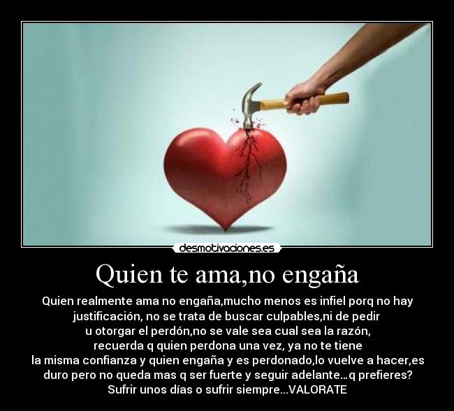 Quien te ama,no engaña - Quien realmente ama no engaña,mucho menos es infiel porq no hay
justificación, no se trata de buscar culpables,ni de pedir
u otorgar el perdón,no se vale sea cual sea la razón,
recuerda q quien perdona una vez, ya no te tiene
la misma confianza y quien engaña y es perdonado,lo vuelve a hacer,es
duro pero no queda mas q ser fuerte y seguir adelante…q prefieres?
Sufrir unos días o sufrir siempre...VALORATE