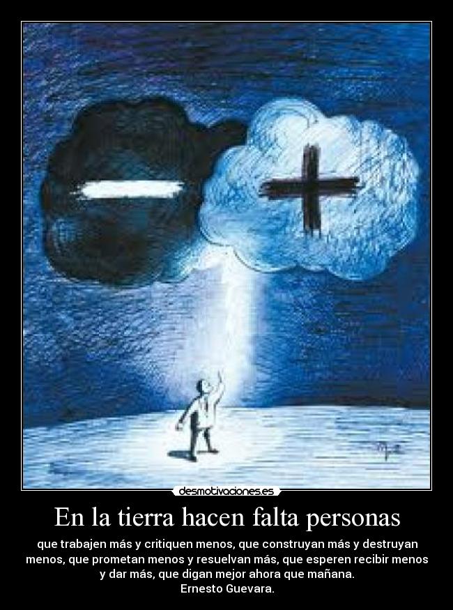 En la tierra hacen falta personas - que trabajen más y critiquen menos, que construyan más y destruyan
menos, que prometan menos y resuelvan más, que esperen recibir menos
y dar más, que digan mejor ahora que mañana.
Ernesto Guevara.