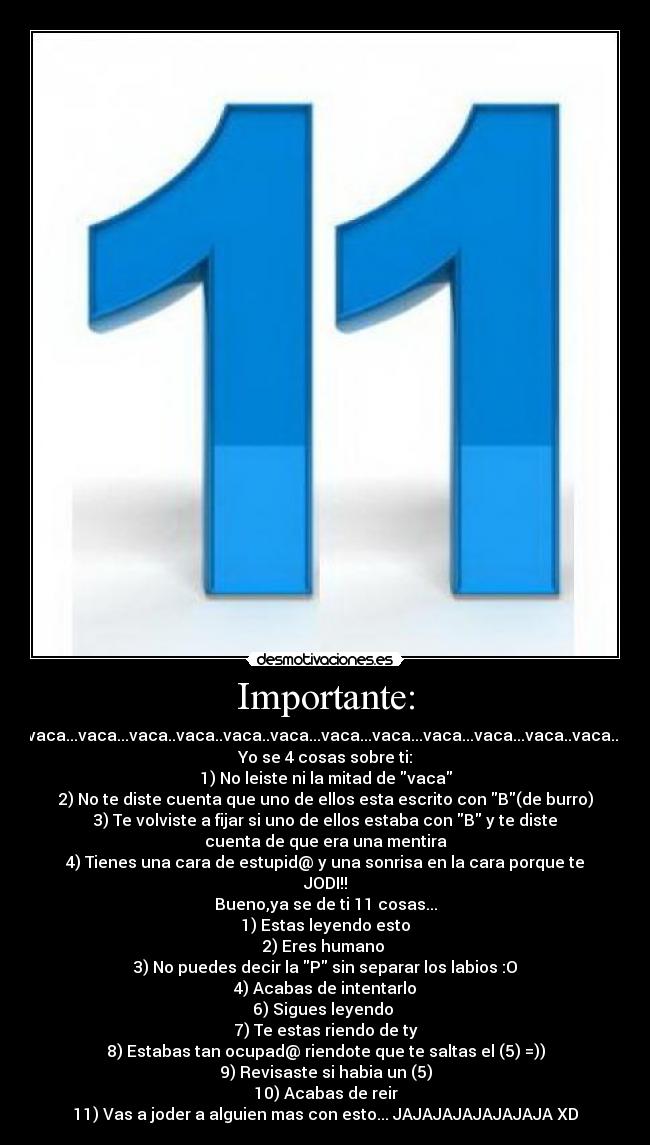 Importante: - *vaca..vava..vaca..vaca...vaca...vaca..vaca..vaca..vaca...vaca...vaca...vaca...vaca...vaca..vaca...vaca...vaca...vaca..
Yo se 4 cosas sobre ti:
1) No leiste ni la mitad de vaca
2) No te diste cuenta que uno de ellos esta escrito con B(de burro)
3) Te volviste a fijar si uno de ellos estaba con B y te diste
cuenta de que era una mentira
4) Tienes una cara de estupid@ y una sonrisa en la cara porque te
JODI!!
Bueno,ya se de ti 11 cosas...
1) Estas leyendo esto
2) Eres humano 
3) No puedes decir la P sin separar los labios :O
4) Acabas de intentarlo
6) Sigues leyendo 
7) Te estas riendo de ty
8) Estabas tan ocupad@ riendote que te saltas el (5) =))
9) Revisaste si habia un (5)
10) Acabas de reir
11) Vas a joder a alguien mas con esto... JAJAJAJAJAJAJAJA XD