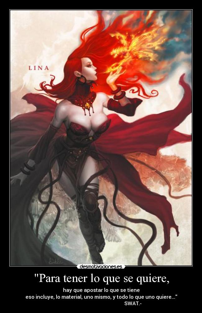 Para tener lo que se quiere, - hay que apostar lo que se tiene
eso incluye, lo material, uno mismo, y todo lo que uno quiere...
SWAT.-