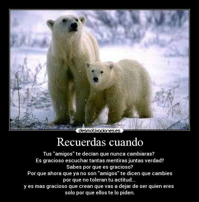 Recuerdas cuando - Tus amigos te decían que nunca cambiaras? 
Es gracioso escuchar tantas mentiras juntas verdad?
Sabes por que es gracioso?
Por que ahora que ya no son amigos te dicen que cambies
por que no toleran tu actitud... 
y es mas gracioso que crean que vas a dejar de ser quien eres 
solo por que ellos te lo piden.