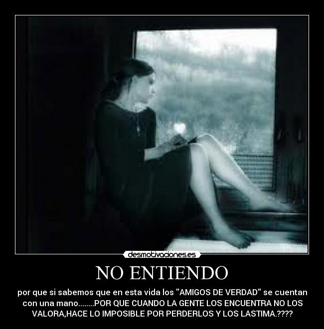 NO ENTIENDO - por que si sabemos que en esta vida los AMIGOS DE VERDAD se cuentan
con una mano........POR QUE CUANDO LA GENTE LOS ENCUENTRA NO LOS
VALORA,HACE LO IMPOSIBLE POR PERDERLOS Y LOS LASTIMA.????