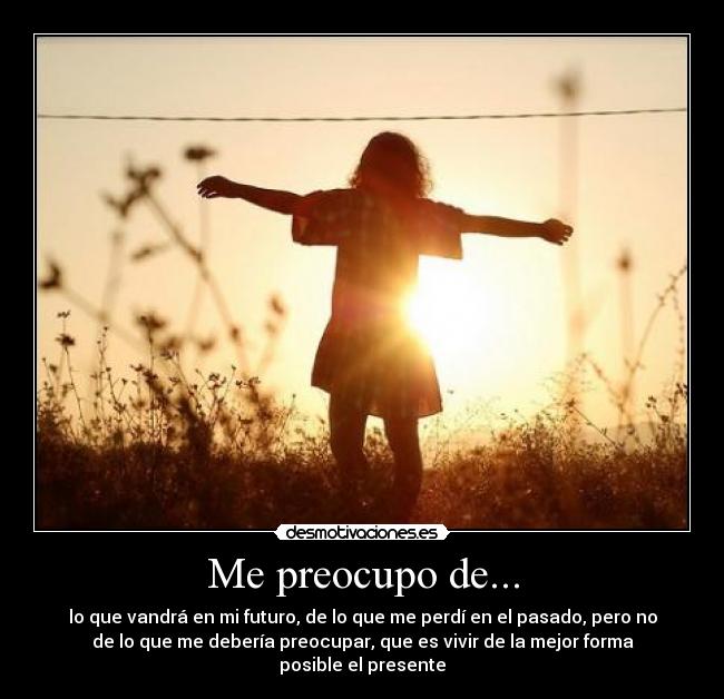 Me preocupo de... - lo que vandrá en mi futuro, de lo que me perdí en el pasado, pero no
de lo que me debería preocupar, que es vivir de la mejor forma
posible el presente