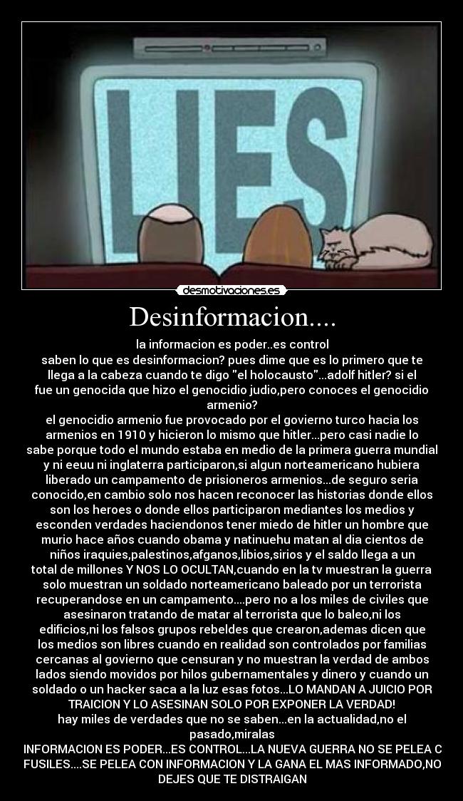 Desinformacion.... - la informacion es poder..es control
saben lo que es desinformacion? pues dime que es lo primero que te
llega a la cabeza cuando te digo el holocausto...adolf hitler? si el
fue un genocida que hizo el genocidio judio,pero conoces el genocidio
armenio?
el genocidio armenio fue provocado por el govierno turco hacia los
armenios en 1910 y hicieron lo mismo que hitler...pero casi nadie lo
sabe porque todo el mundo estaba en medio de la primera guerra mundial
y ni eeuu ni inglaterra participaron,si algun norteamericano hubiera
liberado un campamento de prisioneros armenios...de seguro seria
conocido,en cambio solo nos hacen reconocer las historias donde ellos
son los heroes o donde ellos participaron mediantes los medios y
esconden verdades haciendonos tener miedo de hitler un hombre que
murio hace años cuando obama y natinuehu matan al dia cientos de
niños iraquies,palestinos,afganos,libios,sirios y el saldo llega a un
total de millones Y NOS LO OCULTAN,cuando en la tv muestran la guerra
solo muestran un soldado norteamericano baleado por un terrorista
recuperandose en un campamento....pero no a los miles de civiles que
asesinaron tratando de matar al terrorista que lo baleo,ni los
edificios,ni los falsos grupos rebeldes que crearon,ademas dicen que
los medios son libres cuando en realidad son controlados por familias
cercanas al govierno que censuran y no muestran la verdad de ambos
lados siendo movidos por hilos gubernamentales y dinero y cuando un
soldado o un hacker saca a la luz esas fotos...LO MANDAN A JUICIO POR
TRAICION Y LO ASESINAN SOLO POR EXPONER LA VERDAD!
hay miles de verdades que no se saben...en la actualidad,no el
pasado,miralas
LA INFORMACION ES PODER...ES CONTROL...LA NUEVA GUERRA NO SE PELEA CON
FUSILES....SE PELEA CON INFORMACION Y LA GANA EL MAS INFORMADO,NO
DEJES QUE TE DISTRAIGAN
