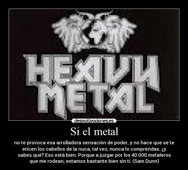 Si el metal - no te provoca esa arrolladora sensación de poder, y no hace que se te
ericen los cabellos de la nuca, tal vez, nunca lo comprendas. ¿y
sabes qué? Eso está bien. Porque a juzgar por los 40.000 metaleros
que me rodean, estamos bastante bien sin ti. (Sam Dunn)