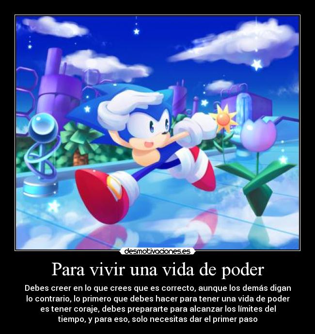 Para vivir una vida de poder - Debes creer en lo que crees que es correcto, aunque los demás digan
lo contrario, lo primero que debes hacer para tener una vida de poder
es tener coraje, debes prepararte para alcanzar los límites del
tiempo, y para eso, solo necesitas dar el primer paso
