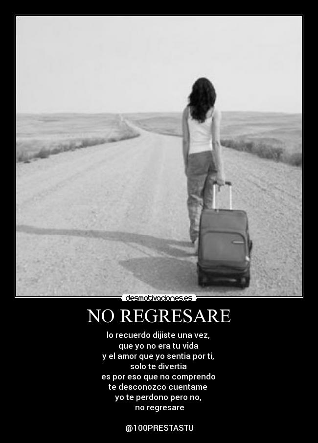 NO REGRESARE - lo recuerdo dijiste una vez,
que yo no era tu vida
y el amor que yo sentia por ti,
solo te divertia
es por eso que no comprendo
te desconozco cuentame
yo te perdono pero no,
no regresare
@100PRESTASTU