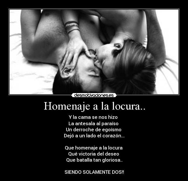 Homenaje a la locura.. - Y la cama se nos hizo 
La antesala al paraíso 
Un derroche de egoísmo 
Dejó a un lado el corazón...

Que homenaje a la locura 
Qué victoria del deseo 
Que batalla tan gloriosa..

SIENDO SOLAMENTE DOS!!