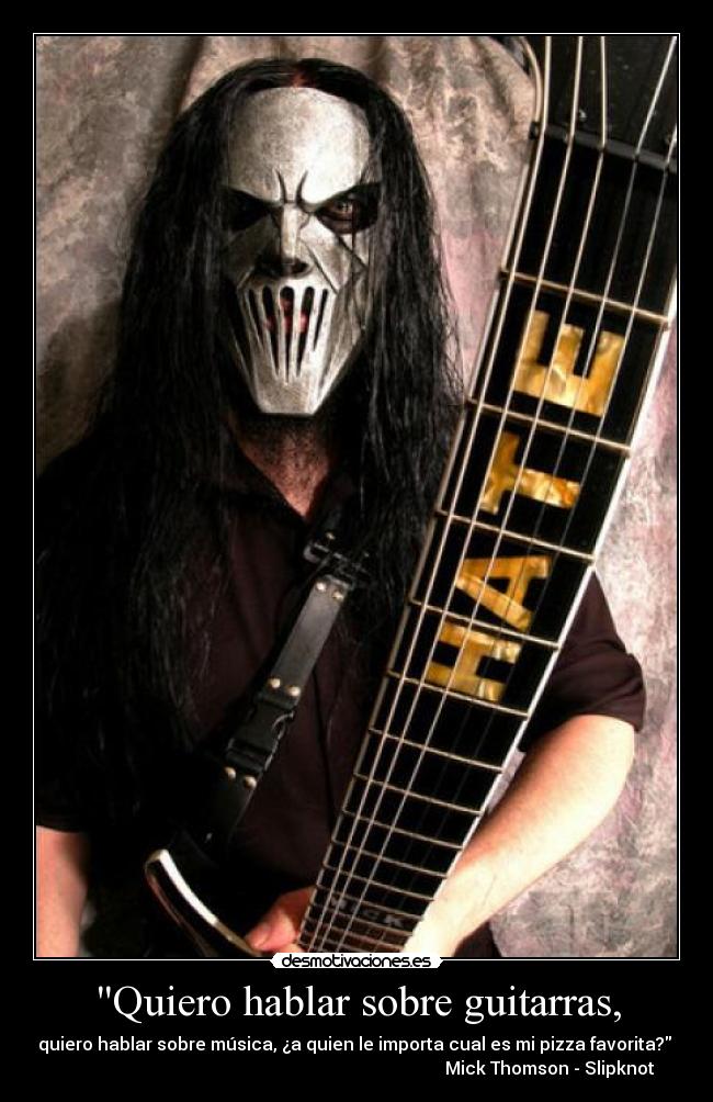 Quiero hablar sobre guitarras, - quiero hablar sobre música, ¿a quien le importa cual es mi pizza favorita? 
                                                                                        Mick Thomson - Slipknot