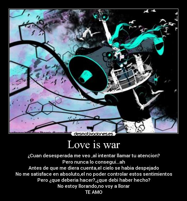 Love is war - ¿Cuan desesperada me veo ,al intentar llamar tu atencion?
Pero nunca lo consegui...ah
Antes de que me diera cuenta,el cielo se habia despejado
No me satisface en absoluto,el no poder controlar estos sentimientos
Pero ¿que deberia hacer?,¿que debi haber hecho?
No estoy llorando,no voy a llorar
TE AMO