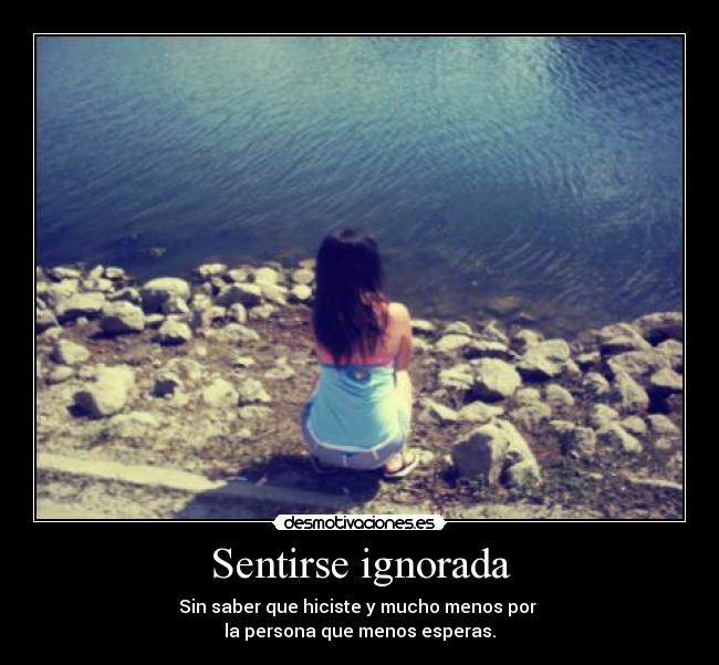 Sentirse ignorada - Sin saber que hiciste y mucho menos por 
la persona que menos esperas.