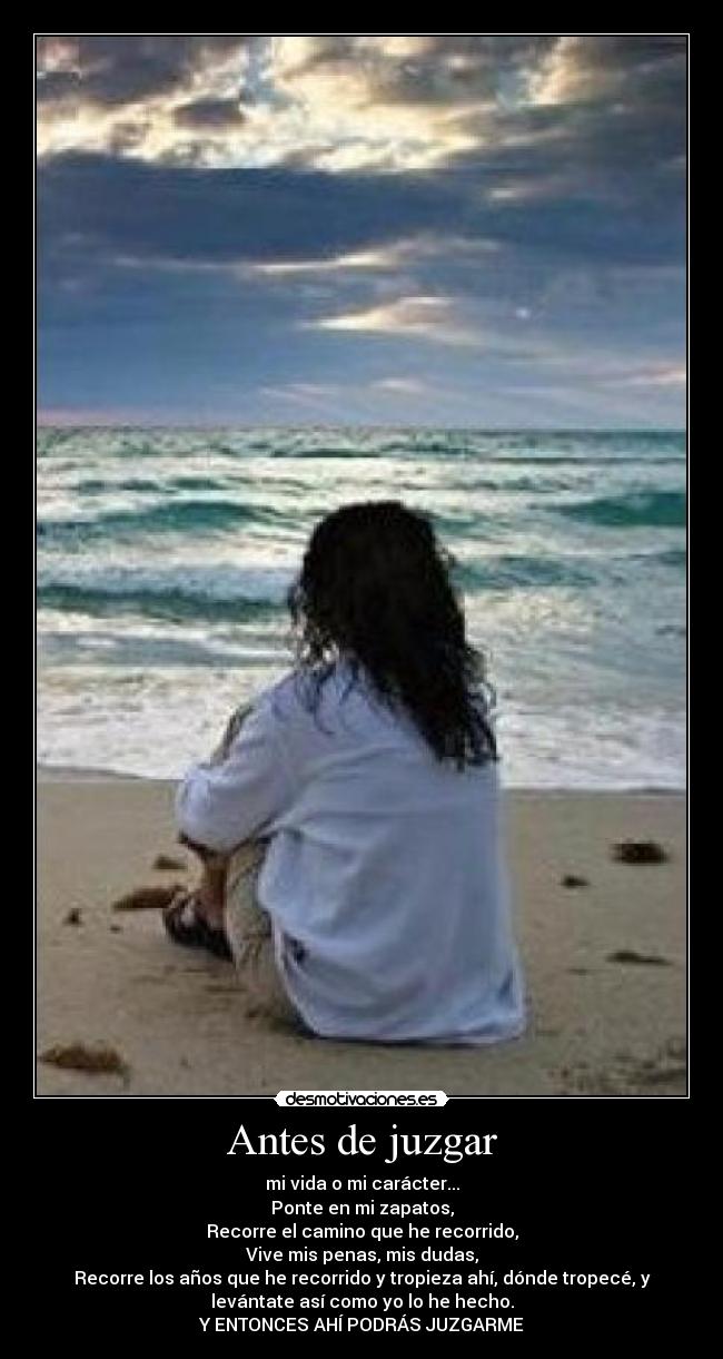 Antes de juzgar - mi vida o mi carácter...
Ponte en mi zapatos,
Recorre el camino que he recorrido,
Vive mis penas, mis dudas,
Recorre los años que he recorrido y tropieza ahí, dónde tropecé, y
levántate así como yo lo he hecho.
Y ENTONCES AHÍ PODRÁS JUZGARME