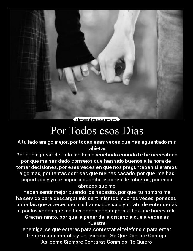 Por Todos esos Dias - A tu lado amigo mejor, por todas esas veces que has aguantado mis
rabietas
Por que a pesar de todo me has escuchado cuando te he necesitado
por que me has dado consejos que han sido buenos a la hora de
tomar decisiones, por esas veces en que nos preguntaban si eramos
algo mas, por tantas sonrisas que me has sacado, por que me has
soportado y yo te soporto cuando te pones de rabietas, por esos
abrazos que me
hacen sentir mejor cuando los necesito, por que tu hombro me
ha servido para descargar mis sentimientos muchas veces, por esas
bobadas que a veces decís o haces que solo yo trato de entenderlas
o por las veces que me has hecho enojar pero al final me haces reír
Gracias niñito, por que a pesar de la distancia que a veces es
nuestra
enemiga, se que estarás para contestar el teléfono o para estar
frente a una pantalla y un teclado... Se Que Contare Contigo
Así como Siempre Contaras Conmigo. Te Quiero