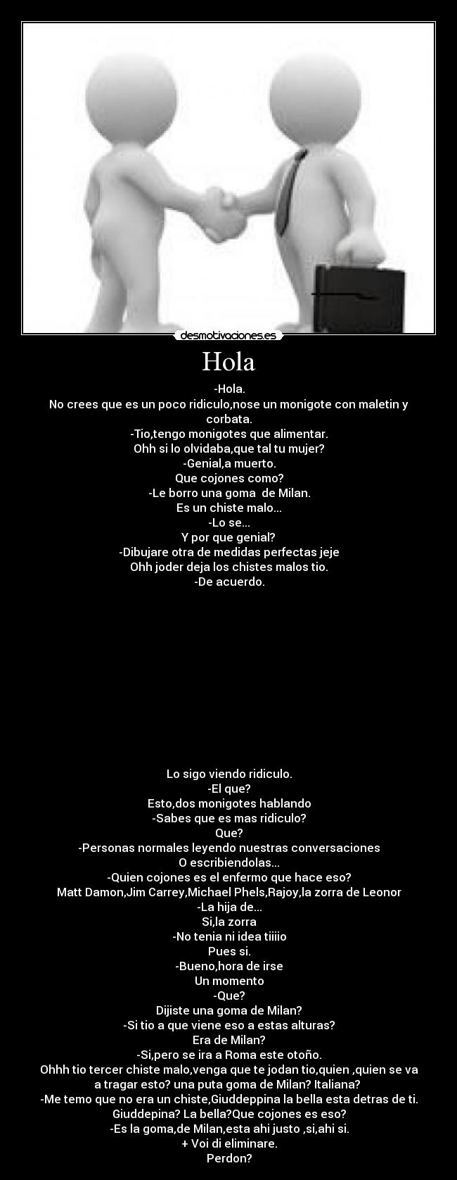 Hola - -Hola.
No crees que es un poco ridiculo,nose un monigote con maletin y
corbata.
-Tio,tengo monigotes que alimentar.
Ohh si lo olvidaba,que tal tu mujer?
-Genial,a muerto.
Que cojones como?
-Le borro una goma  de Milan.
Es un chiste malo...
-Lo se...
Y por que genial?
-Dibujare otra de medidas perfectas jeje
Ohh joder deja los chistes malos tio.
-De acuerdo.












Lo sigo viendo ridiculo.
-El que?
Esto,dos monigotes hablando
-Sabes que es mas ridiculo?
Que?
-Personas normales leyendo nuestras conversaciones
O escribiendolas...
-Quien cojones es el enfermo que hace eso?
Matt Damon,Jim Carrey,Michael Phels,Rajoy,la zorra de Leonor
-La hija de...
Si,la zorra
-No tenia ni idea tiiiio
Pues si.
-Bueno,hora de irse
Un momento
-Que?
Dijiste una goma de Milan?
-Si tio a que viene eso a estas alturas?
Era de Milan?
-Si,pero se ira a Roma este otoño.
Ohhh tio tercer chiste malo,venga que te jodan tio,quien ,quien se va
a tragar esto? una puta goma de Milan? Italiana? 
-Me temo que no era un chiste,Giuddeppina la bella esta detras de ti.
Giuddepina? La bella?Que cojones es eso?
-Es la goma,de Milan,esta ahi justo ,si,ahi si.
+ Voi di eliminare.
Perdon?