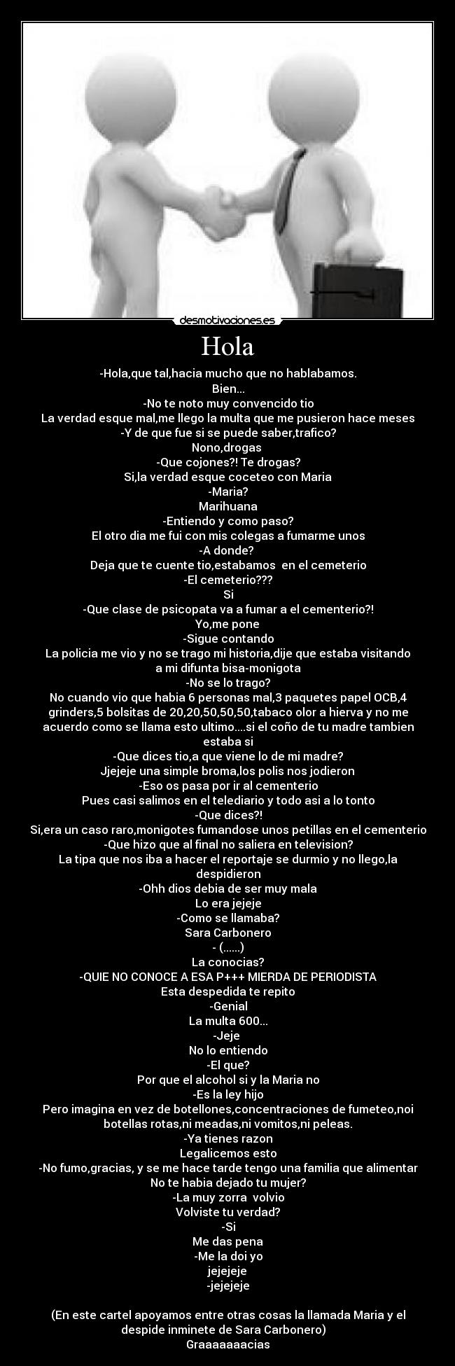 Hola - -Hola,que tal,hacia mucho que no hablabamos.
Bien...
-No te noto muy convencido tio
La verdad esque mal,me llego la multa que me pusieron hace meses
-Y de que fue si se puede saber,trafico?
Nono,drogas 
-Que cojones?! Te drogas?
Si,la verdad esque coceteo con Maria
-Maria?
Marihuana
-Entiendo y como paso?
El otro dia me fui con mis colegas a fumarme unos
-A donde? 
Deja que te cuente tio,estabamos  en el cemeterio
-El cemeterio???
Si
-Que clase de psicopata va a fumar a el cementerio?!
Yo,me pone
-Sigue contando
La policia me vio y no se trago mi historia,dije que estaba visitando
a mi difunta bisa-monigota
-No se lo trago?
No cuando vio que habia 6 personas mal,3 paquetes papel OCB,4
grinders,5 bolsitas de 20,20,50,50,50,tabaco olor a hierva y no me
acuerdo como se llama esto ultimo....si el coño de tu madre tambien
estaba si
-Que dices tio,a que viene lo de mi madre?
Jjejeje una simple broma,los polis nos jodieron
-Eso os pasa por ir al cementerio
Pues casi salimos en el telediario y todo asi a lo tonto
-Que dices?!
Si,era un caso raro,monigotes fumandose unos petillas en el cementerio
-Que hizo que al final no saliera en television?
La tipa que nos iba a hacer el reportaje se durmio y no llego,la
despidieron
-Ohh dios debia de ser muy mala
Lo era jejeje
-Como se llamaba?
Sara Carbonero
- (......)
La conocias?
-QUIE NO CONOCE A ESA P+++ MIERDA DE PERIODISTA
Esta despedida te repito
-Genial
La multa 600...
-Jeje 
No lo entiendo
-El que?
Por que el alcohol si y la Maria no
-Es la ley hijo
Pero imagina en vez de botellones,concentraciones de fumeteo,noi
botellas rotas,ni meadas,ni vomitos,ni peleas.
-Ya tienes razon
Legalicemos esto
-No fumo,gracias, y se me hace tarde tengo una familia que alimentar
No te habia dejado tu mujer?
-La muy zorra  volvio
Volviste tu verdad?
-Si
Me das pena
-Me la doi yo
jejejeje
-jejejeje

(En este cartel apoyamos entre otras cosas la llamada Maria y el
despide inminete de Sara Carbonero)   
Graaaaaaacias