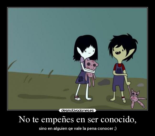 No te empeñes en ser conocido, - sino en alguien qe vale la pena conocer ;)