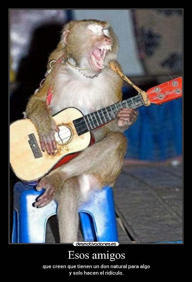 Esos amigos - que creen que tienen un don natural para algo
y solo hacen el ridículo.