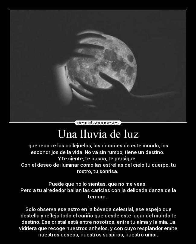 Una lluvia de luz - que recorre las callejuelas, los rincones de este mundo, los
escondrijos de la vida. No va sin rumbo, tiene un destino.
Y te siente, te busca, te persigue.
Con el deseo de iluminar como las estrellas del cielo tu cuerpo, tu
rostro, tu sonrisa.
Puede que no lo sientas, que no me veas.
Pero a tu alrededor bailan las caricias con la delicada danza de la
ternura.
Solo observa ese astro en la bóveda celestial, ese espejo que
destella y refleja todo el cariño que desde este lugar del mundo te
destino. Ese cristal está entre nosotros, entre tu alma y la mía. La
vidriera que recoge nuestros anhelos, y con cuyo resplandor emite
nuestros deseos, nuestros suspiros, nuestro amor.