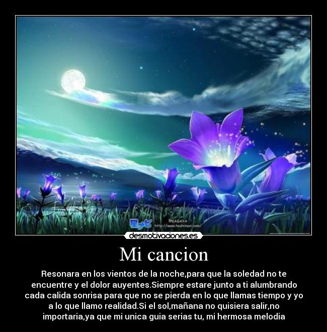 Mi cancion - Resonara en los vientos de la noche,para que la soledad no te
encuentre y el dolor auyentes.Siempre estare junto a ti alumbrando
cada calida sonrisa para que no se pierda en lo que llamas tiempo y yo
a lo que llamo realidad.Si el sol,mañana no quisiera salir,no
importaria,ya que mi unica guia serias tu, mi hermosa melodia