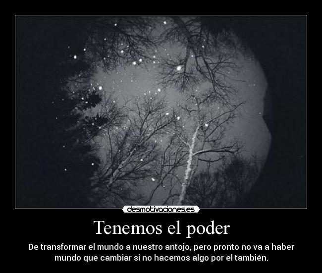 Tenemos el poder - De transformar el mundo a nuestro antojo, pero pronto no va a haber
mundo que cambiar si no hacemos algo por el también.