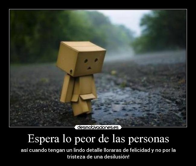Espera lo peor de las personas - así cuando tengan un lindo detalle lloraras de felicidad y no por la
tristeza de una desilusión!