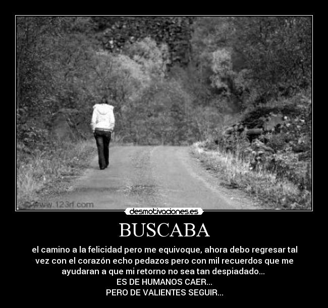 BUSCABA - el camino a la felicidad pero me equivoque, ahora debo regresar tal
vez con el corazón echo pedazos pero con mil recuerdos que me
ayudaran a que mi retorno no sea tan despiadado...
ES DE HUMANOS CAER...
PERO DE VALIENTES SEGUIR...