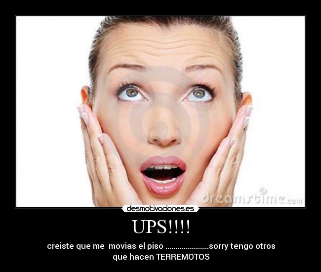 UPS!!!! - creiste que me  movias el piso ......................sorry tengo otros
que hacen TERREMOTOS