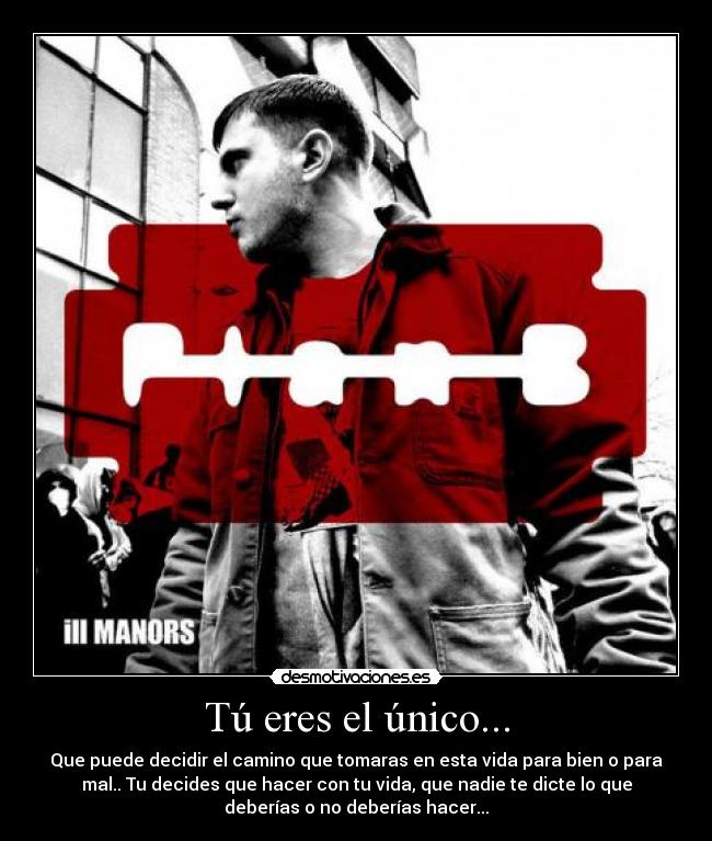 Tú eres el único... - Que puede decidir el camino que tomaras en esta vida para bien o para
mal.. Tu decides que hacer con tu vida, que nadie te dicte lo que
deberías o no deberías hacer...