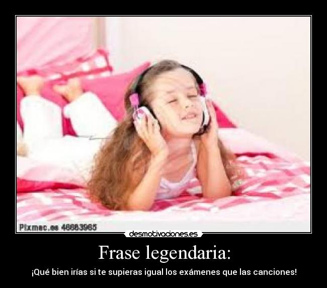 Frase legendaria: - ¡Qué bien irías si te supieras igual los exámenes que las canciones!
