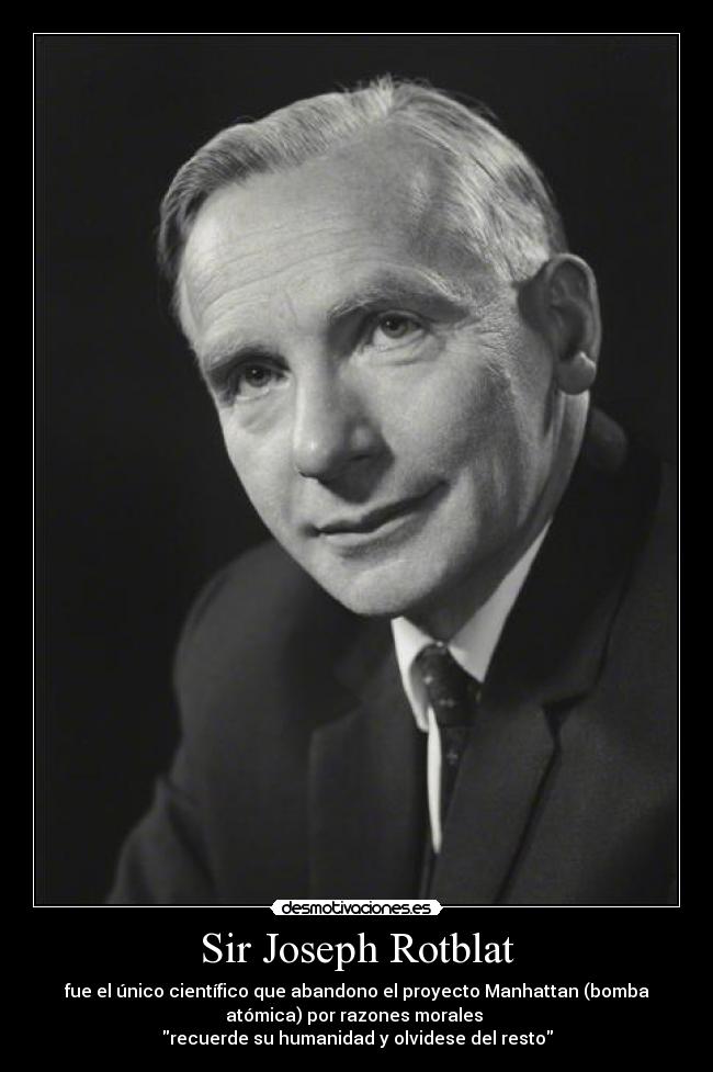 Sir Joseph Rotblat - fue el único científico que abandono el proyecto Manhattan (bomba
atómica) por razones morales
recuerde su humanidad y olvidese del resto