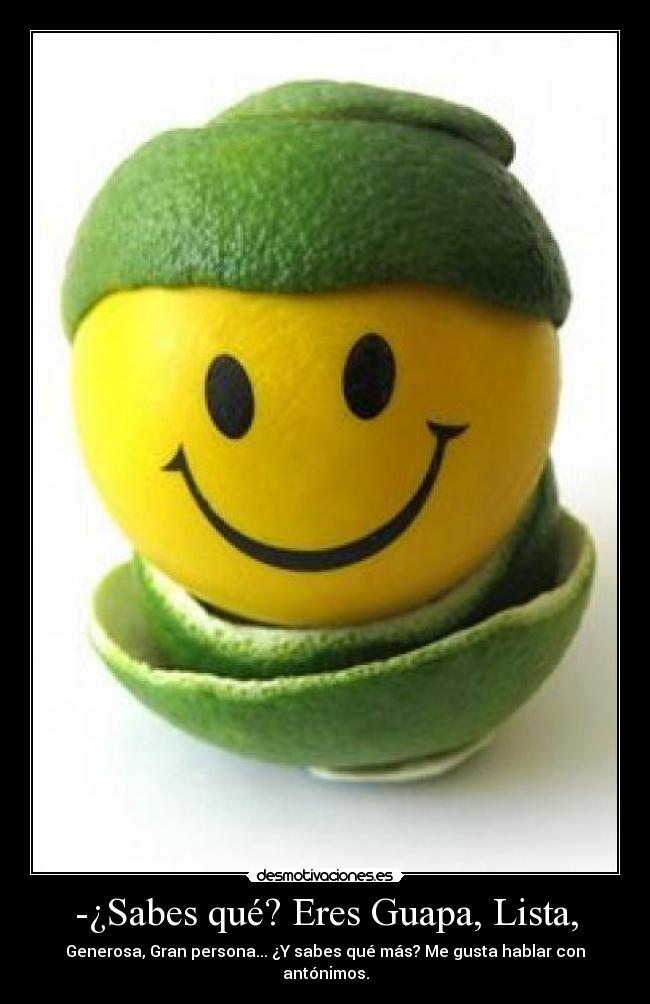 -¿Sabes qué? Eres Guapa, Lista, - Generosa, Gran persona... ¿Y sabes qué más? Me gusta hablar con antónimos.