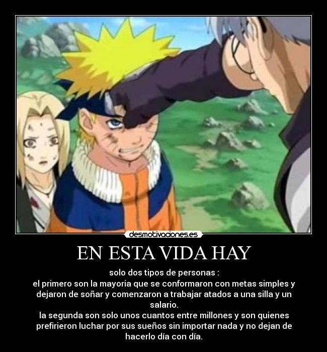 EN ESTA VIDA HAY - solo dos tipos de personas :
el primero son la mayoria que se conformaron con metas simples y
dejaron de soñar y comenzaron a trabajar atados a una silla y un
salario.
la segunda son solo unos cuantos entre millones y son quienes
prefirieron luchar por sus sueños sin importar nada y no dejan de
hacerlo día con día.