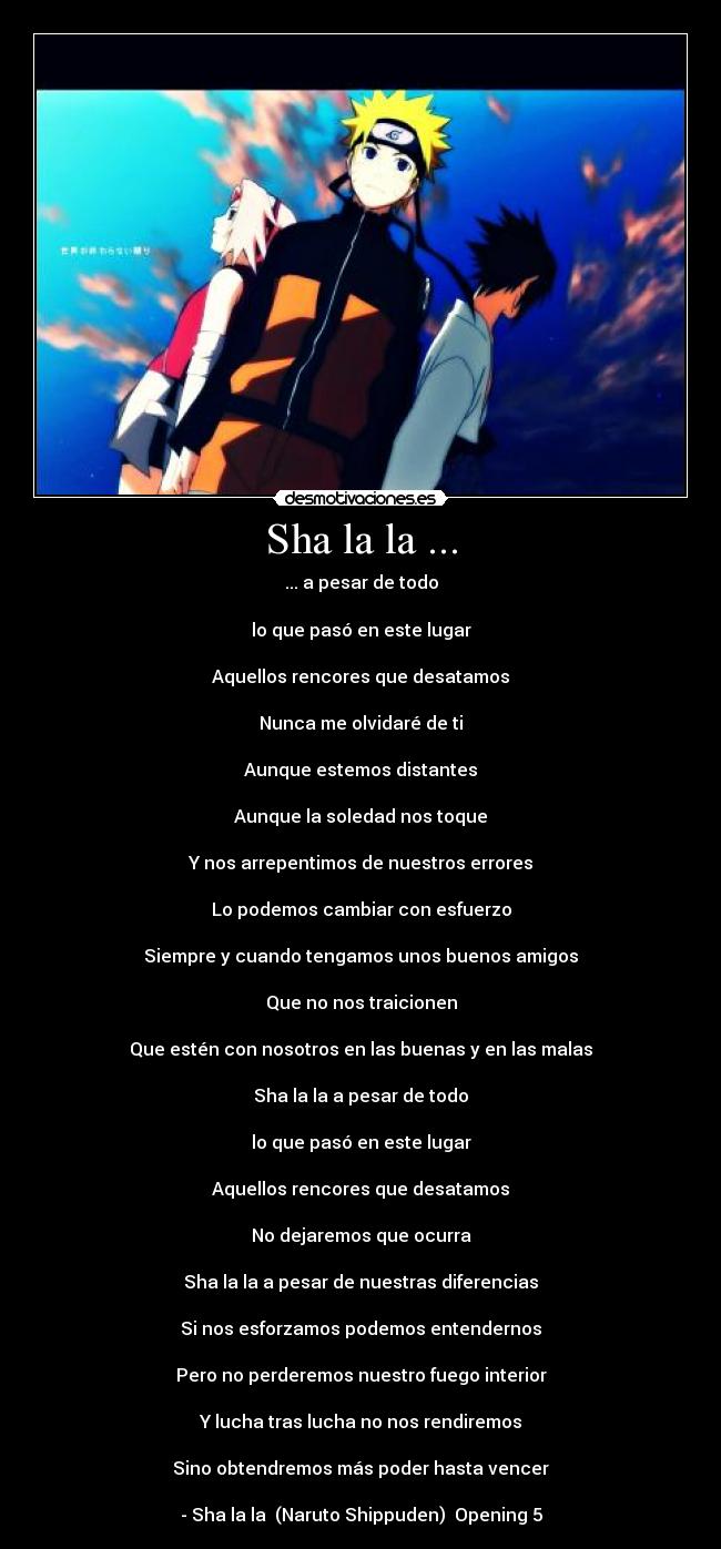 Sha la la ... - ... a pesar de todo

lo que pasó en este lugar

Aquellos rencores que desatamos

Nunca me olvidaré de ti

Aunque estemos distantes

Aunque la soledad nos toque

Y nos arrepentimos de nuestros errores

Lo podemos cambiar con esfuerzo

Siempre y cuando tengamos unos buenos amigos

Que no nos traicionen

Que estén con nosotros en las buenas y en las malas

Sha la la a pesar de todo

lo que pasó en este lugar

Aquellos rencores que desatamos

No dejaremos que ocurra

Sha la la a pesar de nuestras diferencias

Si nos esforzamos podemos entendernos

Pero no perderemos nuestro fuego interior

Y lucha tras lucha no nos rendiremos

Sino obtendremos más poder hasta vencer

- Sha la la  (Naruto Shippuden)  Opening 5