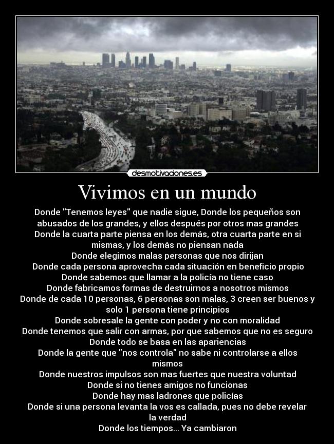 Vivimos en un mundo - Donde Tenemos leyes que nadie sigue, Donde los pequeños son
abusados de los grandes, y ellos después por otros mas grandes
Donde la cuarta parte piensa en los demás, otra cuarta parte en si
mismas, y los demás no piensan nada
Donde elegimos malas personas que nos dirijan
Donde cada persona aprovecha cada situación en beneficio propio
Donde sabemos que llamar a la policía no tiene caso
Donde fabricamos formas de destruirnos a nosotros mismos
Donde de cada 10 personas, 6 personas son malas, 3 creen ser buenos y
solo 1 persona tiene principios
Donde sobresale la gente con poder y no con moralidad
Donde tenemos que salir con armas, por que sabemos que no es seguro
Donde todo se basa en las apariencias
Donde la gente que nos controla no sabe ni controlarse a ellos
mismos
Donde nuestros impulsos son mas fuertes que nuestra voluntad
Donde si no tienes amigos no funcionas
Donde hay mas ladrones que policías
Donde si una persona levanta la vos es callada, pues no debe revelar
la verdad
Donde los tiempos... Ya cambiaron
