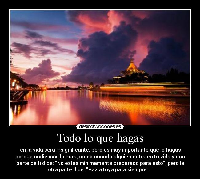 Todo lo que hagas - en la vida sera insignificante, pero es muy importante que lo hagas
porque nadie más lo hara, como cuando alguien entra en tu vida y una
parte de ti dice: No estas mínimamente preparado para esto, pero la
otra parte dice: Hazla tuya para siempre...