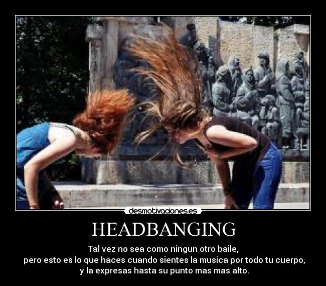 HEADBANGING - Tal vez no sea como ningun otro baile,
pero esto es lo que haces cuando sientes la musica por todo tu cuerpo,
y la expresas hasta su punto mas mas alto.