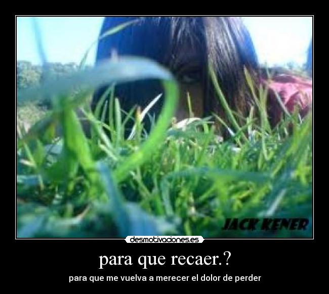 para que recaer.? - para que me vuelva a merecer el dolor de perder