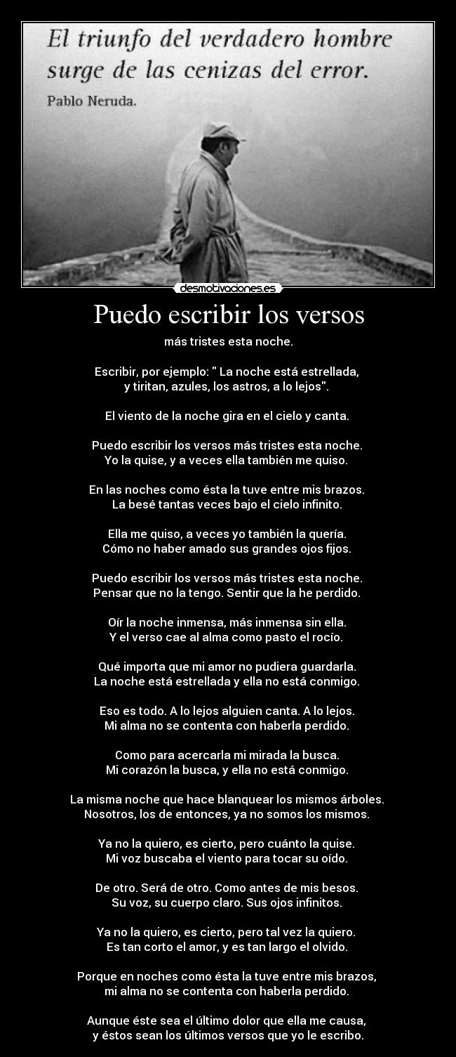 Puedo escribir los versos - más tristes esta noche.

Escribir, por ejemplo:  La noche está estrellada, 
y tiritan, azules, los astros, a lo lejos. 

El viento de la noche gira en el cielo y canta. 

Puedo escribir los versos más tristes esta noche. 
Yo la quise, y a veces ella también me quiso. 

En las noches como ésta la tuve entre mis brazos. 
La besé tantas veces bajo el cielo infinito. 

Ella me quiso, a veces yo también la quería. 
Cómo no haber amado sus grandes ojos fijos. 

Puedo escribir los versos más tristes esta noche. 
Pensar que no la tengo. Sentir que la he perdido. 

Oír la noche inmensa, más inmensa sin ella. 
Y el verso cae al alma como pasto el rocío. 

Qué importa que mi amor no pudiera guardarla. 
La noche está estrellada y ella no está conmigo. 

Eso es todo. A lo lejos alguien canta. A lo lejos. 
Mi alma no se contenta con haberla perdido. 

Como para acercarla mi mirada la busca. 
Mi corazón la busca, y ella no está conmigo. 

La misma noche que hace blanquear los mismos árboles. 
Nosotros, los de entonces, ya no somos los mismos. 

Ya no la quiero, es cierto, pero cuánto la quise. 
Mi voz buscaba el viento para tocar su oído. 

De otro. Será de otro. Como antes de mis besos. 
Su voz, su cuerpo claro. Sus ojos infinitos. 

Ya no la quiero, es cierto, pero tal vez la quiero. 
Es tan corto el amor, y es tan largo el olvido. 

Porque en noches como ésta la tuve entre mis brazos, 
mi alma no se contenta con haberla perdido. 

Aunque éste sea el último dolor que ella me causa, 
y éstos sean los últimos versos que yo le escribo.