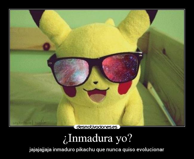 ¿Inmadura yo? - jajajajjaja inmaduro pikachu que nunca quiso evolucionar