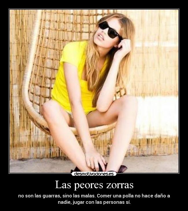 Las peores zorras - no son las guarras, sino las malas. Comer una polla no hace daño a
nadie, jugar con las personas sí.