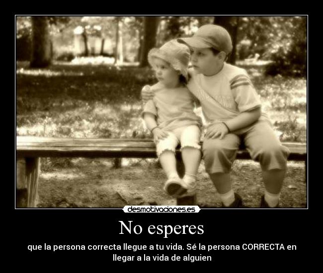 No esperes - que la persona correcta llegue a tu vida. Sé la persona CORRECTA en
llegar a la vida de alguien