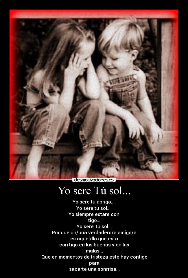 Yo sere Tú sol... - Yo sere tu abrigo....
Yo sere tu sol....
Yo siempre estare con
tigo...
Yo sere Tú sol...
Por que un/una verdadero/a amigo/a
es aquel/lla que esta
con tigo en las buenas y en las
malas...
Que en momentos de tristeza este hay contigo
para
sacarte una sonrrisa...